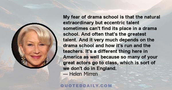 My fear of drama school is that the natural extraordinary but eccentric talent sometimes can't find its place in a drama school. And often that's the greatest talent. And it very much depends on the drama school and how 