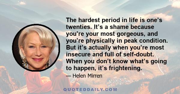 The hardest period in life is one’s twenties. It’s a shame because you’re your most gorgeous, and you’re physically in peak condition. But it’s actually when you’re most insecure and full of self-doubt. When you don’t