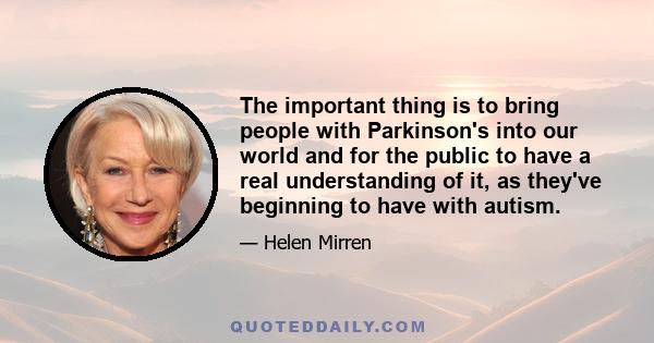 The important thing is to bring people with Parkinson's into our world and for the public to have a real understanding of it, as they've beginning to have with autism.