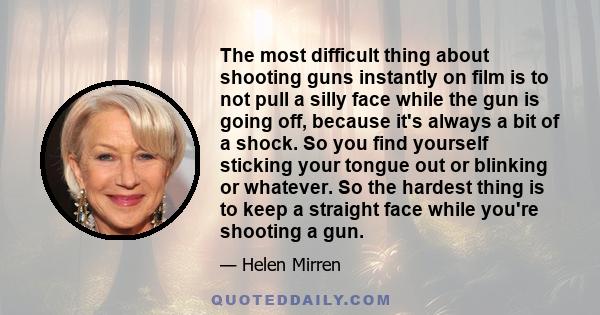 The most difficult thing about shooting guns instantly on film is to not pull a silly face while the gun is going off, because it's always a bit of a shock. So you find yourself sticking your tongue out or blinking or