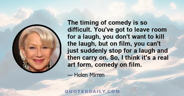 The timing of comedy is so difficult. You've got to leave room for a laugh, you don't want to kill the laugh, but on film, you can't just suddenly stop for a laugh and then carry on. So, I think it's a real art form,