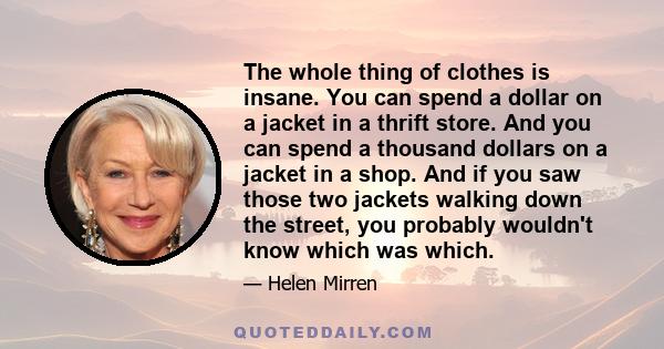 The whole thing of clothes is insane. You can spend a dollar on a jacket in a thrift store. And you can spend a thousand dollars on a jacket in a shop. And if you saw those two jackets walking down the street, you