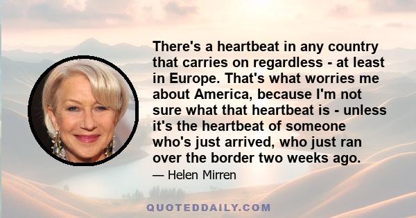 There's a heartbeat in any country that carries on regardless - at least in Europe. That's what worries me about America, because I'm not sure what that heartbeat is - unless it's the heartbeat of someone who's just