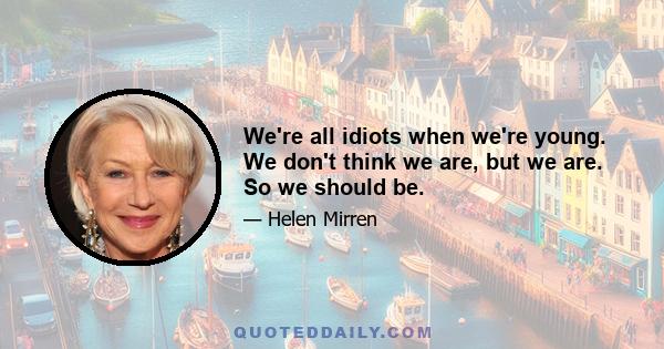 We're all idiots when we're young. We don't think we are, but we are. So we should be.