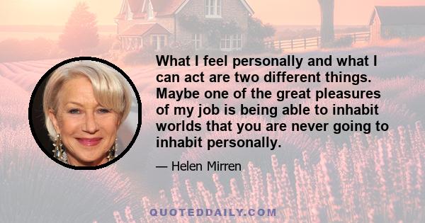 What I feel personally and what I can act are two different things. Maybe one of the great pleasures of my job is being able to inhabit worlds that you are never going to inhabit personally.