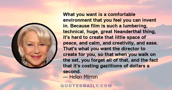 What you want is a comfortable environment that you feel you can invent in. Because film is such a lumbering, technical, huge, great Neanderthal thing, it's hard to create that little space of peace, and calm, and