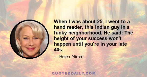 When I was about 25, I went to a hand reader, this Indian guy in a funky neighborhood. He said: The height of your success won't happen until you're in your late 40s.