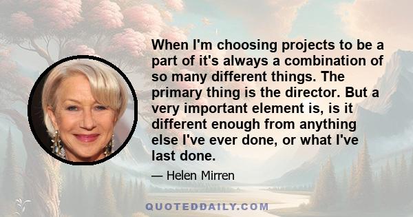 When I'm choosing projects to be a part of it's always a combination of so many different things. The primary thing is the director. But a very important element is, is it different enough from anything else I've ever