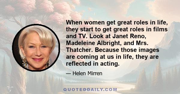 When women get great roles in life, they start to get great roles in films and TV. Look at Janet Reno, Madeleine Albright, and Mrs. Thatcher. Because those images are coming at us in life, they are reflected in acting.