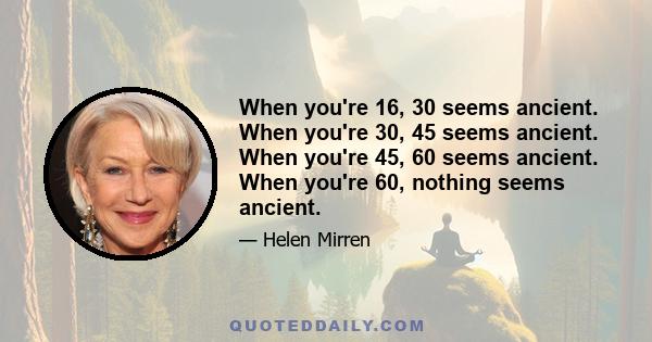 When you're 16, 30 seems ancient. When you're 30, 45 seems ancient. When you're 45, 60 seems ancient. When you're 60, nothing seems ancient.