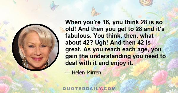 When you're 16, you think 28 is so old! And then you get to 28 and it's fabulous. You think, then, what about 42? Ugh! And then 42 is great. As you reach each age, you gain the understanding you need to deal with it and 