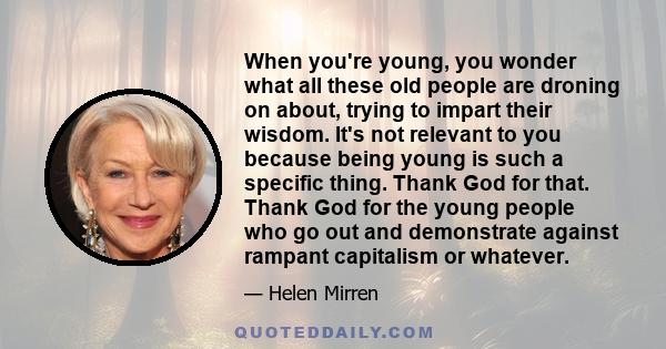 When you're young, you wonder what all these old people are droning on about, trying to impart their wisdom. It's not relevant to you because being young is such a specific thing. Thank God for that. Thank God for the