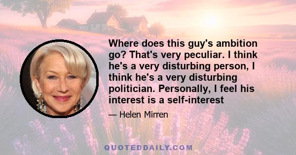 Where does this guy's ambition go? That's very peculiar. I think he's a very disturbing person, I think he's a very disturbing politician. Personally, I feel his interest is a self-interest