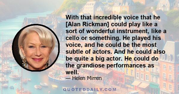 With that incredible voice that he [Alan Rickman] could play like a sort of wonderful instrument, like a cello or something. He played his voice, and he could be the most subtle of actors. And he could also be quite a