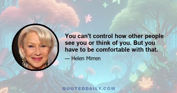 You can't control how other people see you or think of you. But you have to be comfortable with that.