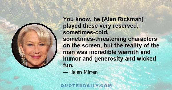 You know, he [Alan Rickman] played these very reserved, sometimes-cold, sometimes-threatening characters on the screen, but the reality of the man was incredible warmth and humor and generosity and wicked fun.