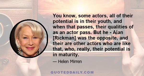 You know, some actors, all of their potential is in their youth, and when that passes, their qualities of as an actor pass. But he - Alan [Rickman] was the opposite, and their are other actors who are like that, who,