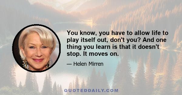 You know, you have to allow life to play itself out, don't you? And one thing you learn is that it doesn't stop. It moves on.