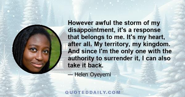 However awful the storm of my disappointment, it's a response that belongs to me. It's my heart, after all. My territory, my kingdom. And since I'm the only one with the authority to surrender it, I can also take it