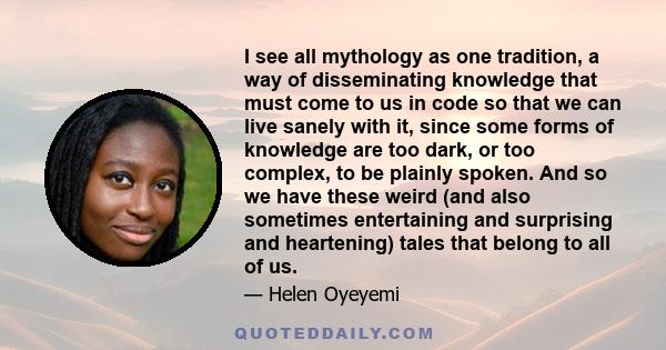 I see all mythology as one tradition, a way of disseminating knowledge that must come to us in code so that we can live sanely with it, since some forms of knowledge are too dark, or too complex, to be plainly spoken.