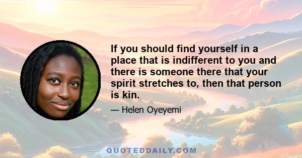 If you should find yourself in a place that is indifferent to you and there is someone there that your spirit stretches to, then that person is kin.