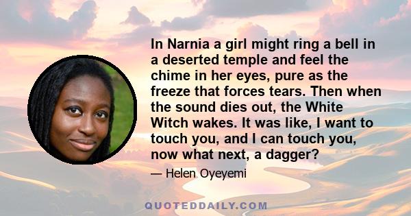 In Narnia a girl might ring a bell in a deserted temple and feel the chime in her eyes, pure as the freeze that forces tears. Then when the sound dies out, the White Witch wakes. It was like, I want to touch you, and I