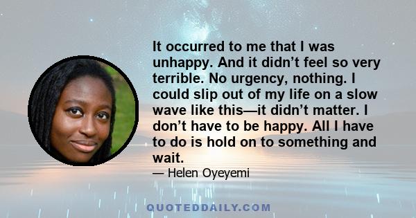 It occurred to me that I was unhappy. And it didn’t feel so very terrible. No urgency, nothing. I could slip out of my life on a slow wave like this—it didn’t matter. I don’t have to be happy. All I have to do is hold