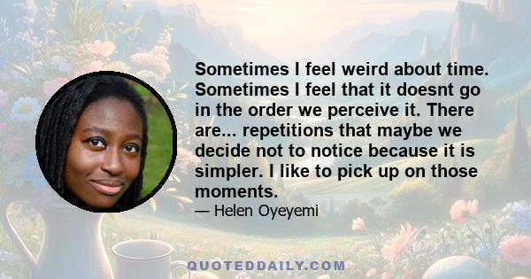 Sometimes I feel weird about time. Sometimes I feel that it doesnt go in the order we perceive it. There are... repetitions that maybe we decide not to notice because it is simpler. I like to pick up on those moments.