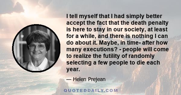 I tell myself that I had simply better accept the fact that the death penalty is here to stay in our society, at least for a while, and there is nothing I can do about it. Maybe, in time- after how many executions? -