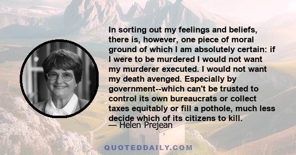 In sorting out my feelings and beliefs, there is, however, one piece of moral ground of which I am absolutely certain: if I were to be murdered I would not want my murderer executed. I would not want my death avenged.