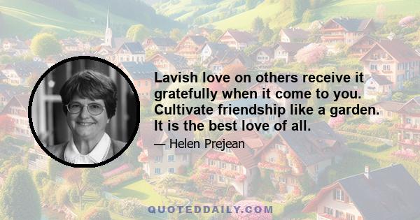 Lavish love on others receive it gratefully when it come to you. Cultivate friendship like a garden. It is the best love of all.