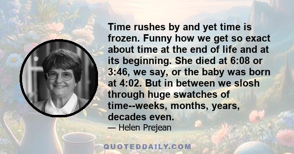 Time rushes by and yet time is frozen. Funny how we get so exact about time at the end of life and at its beginning. She died at 6:08 or 3:46, we say, or the baby was born at 4:02. But in between we slosh through huge