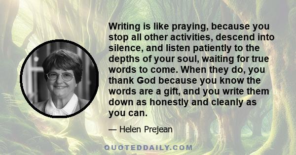 Writing is like praying, because you stop all other activities, descend into silence, and listen patiently to the depths of your soul, waiting for true words to come. When they do, you thank God because you know the