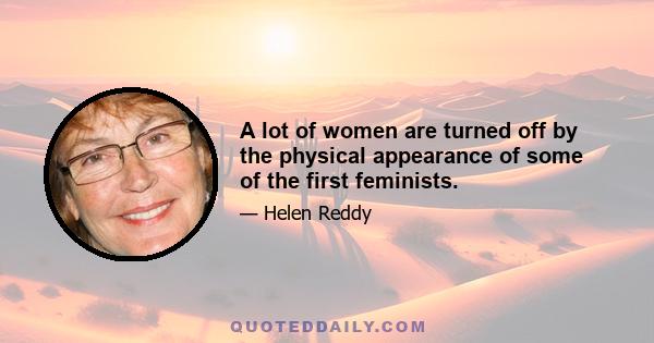 A lot of women are turned off by the physical appearance of some of the first feminists.