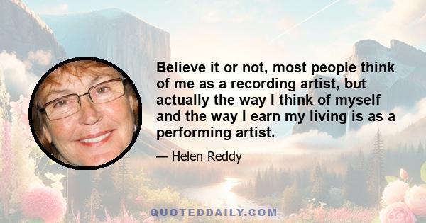 Believe it or not, most people think of me as a recording artist, but actually the way I think of myself and the way I earn my living is as a performing artist.