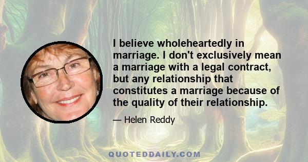 I believe wholeheartedly in marriage. I don't exclusively mean a marriage with a legal contract, but any relationship that constitutes a marriage because of the quality of their relationship.