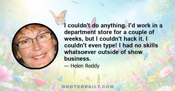 I couldn't do anything. I'd work in a department store for a couple of weeks, but I couldn't hack it. I couldn't even type! I had no skills whatsoever outside of show business.