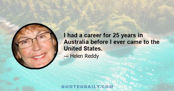 I had a career for 25 years in Australia before I ever came to the United States.