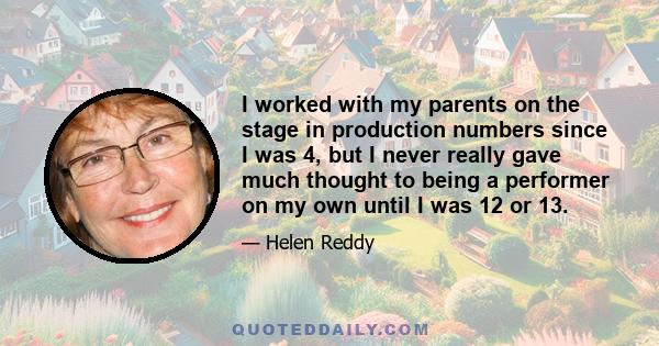 I worked with my parents on the stage in production numbers since I was 4, but I never really gave much thought to being a performer on my own until I was 12 or 13.