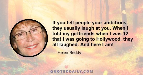 If you tell people your ambitions, they usually laugh at you. When I told my girlfriends when I was 12 that I was going to Hollywood, they all laughed. And here I am!