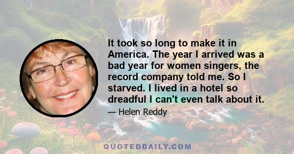 It took so long to make it in America. The year I arrived was a bad year for women singers, the record company told me. So I starved. I lived in a hotel so dreadful I can't even talk about it.