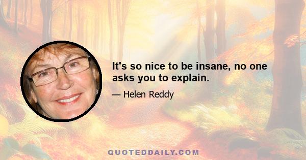 It's so nice to be insane, no one asks you to explain.