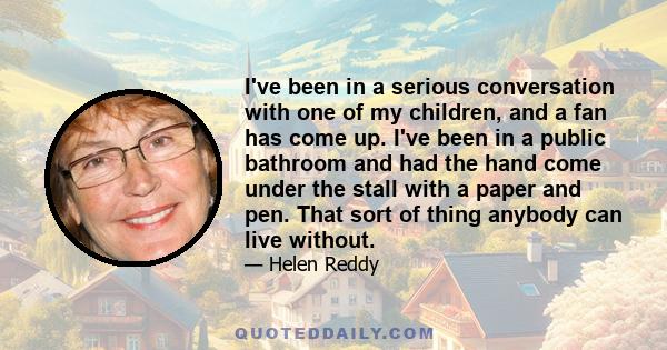 I've been in a serious conversation with one of my children, and a fan has come up. I've been in a public bathroom and had the hand come under the stall with a paper and pen. That sort of thing anybody can live without.