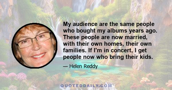 My audience are the same people who bought my albums years ago. These people are now married, with their own homes, their own families. If I'm in concert, I get people now who bring their kids.