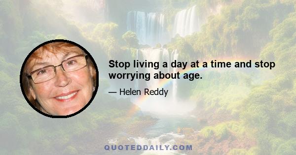 Stop living a day at a time and stop worrying about age.