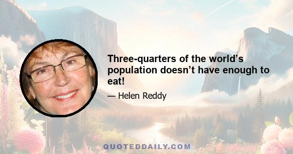 Three-quarters of the world’s population doesn’t have enough to eat!