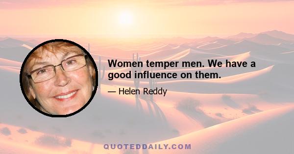 Women temper men. We have a good influence on them.