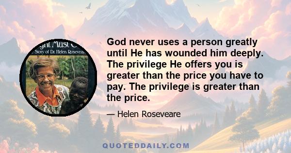 God never uses a person greatly until He has wounded him deeply. The privilege He offers you is greater than the price you have to pay. The privilege is greater than the price.