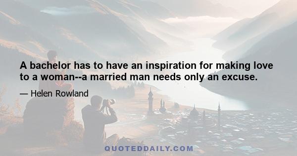 A bachelor has to have an inspiration for making love to a woman--a married man needs only an excuse.