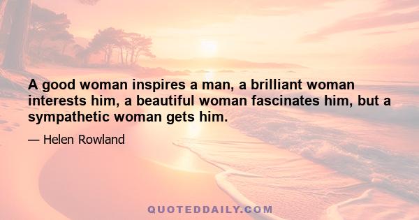 A good woman inspires a man, a brilliant woman interests him, a beautiful woman fascinates him, but a sympathetic woman gets him.